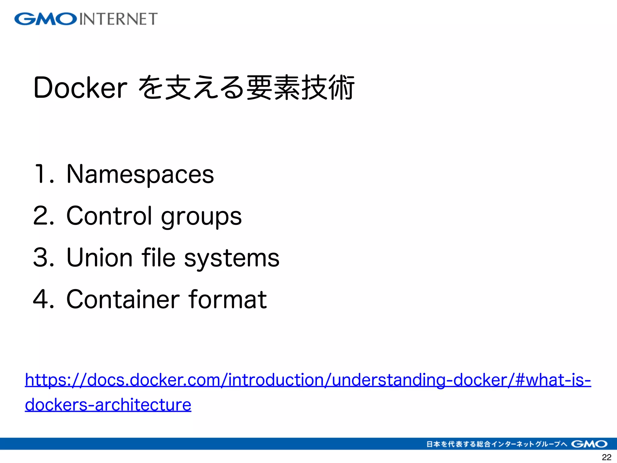 25 
! 
Docker を支える要素技術 
! 
1. Namespaces 
2. Control groups 
3. Union file systems 
4. Container format 
https://docs.docker.com/introduction/understanding-docker/#what-is-dockers- 
architecture 
 