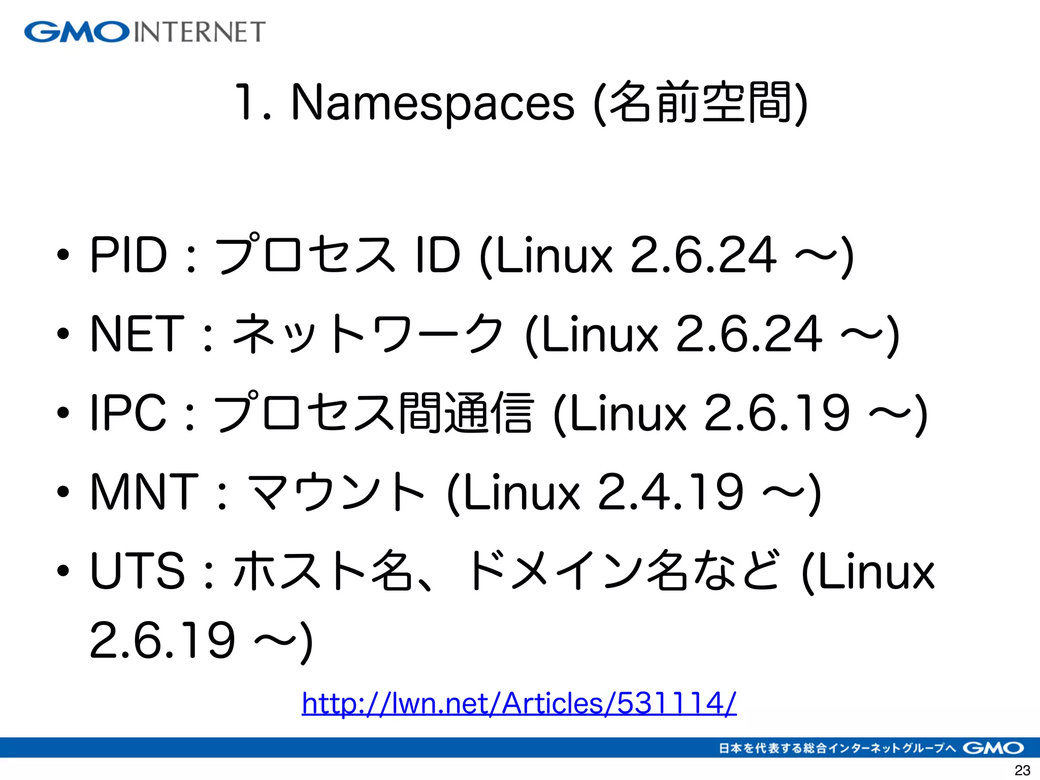 26 
1. Namespaces (名前空間) 
• PID : プロセス ID (Linux 2.6.24 ～) 
• NET : ネットワーク (Linux 2.6.24 ～) 
• IPC : プロセス間通信 (Linux 2.6.19 ～) 
• MNT : マウント (Linux 2.4.19 ～) 
• UTS : ホスト名、ドメイン名など (Linux 
2.6.19 ～) 
http://lwn.net/Articles/531114/ 
 