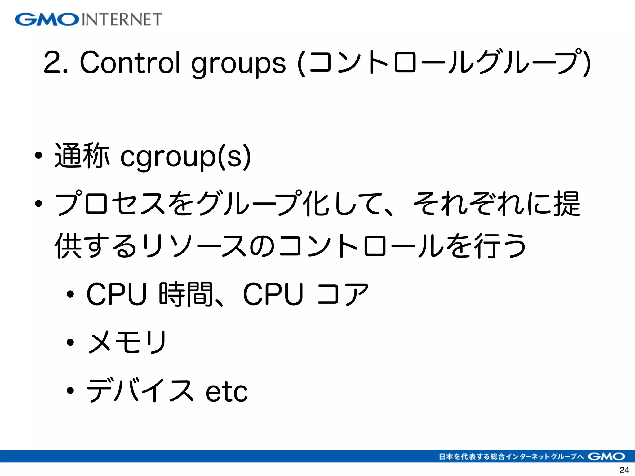 27 
2. Control groups (コントロールグループ) 
• 通称 cgroup(s) 
• プロセスをグループ化して、それぞれに提 
供するリソースのコントロールを行う 
• CPU 時間、CPU コア 
• メモリ 
• デバイス etc 
 