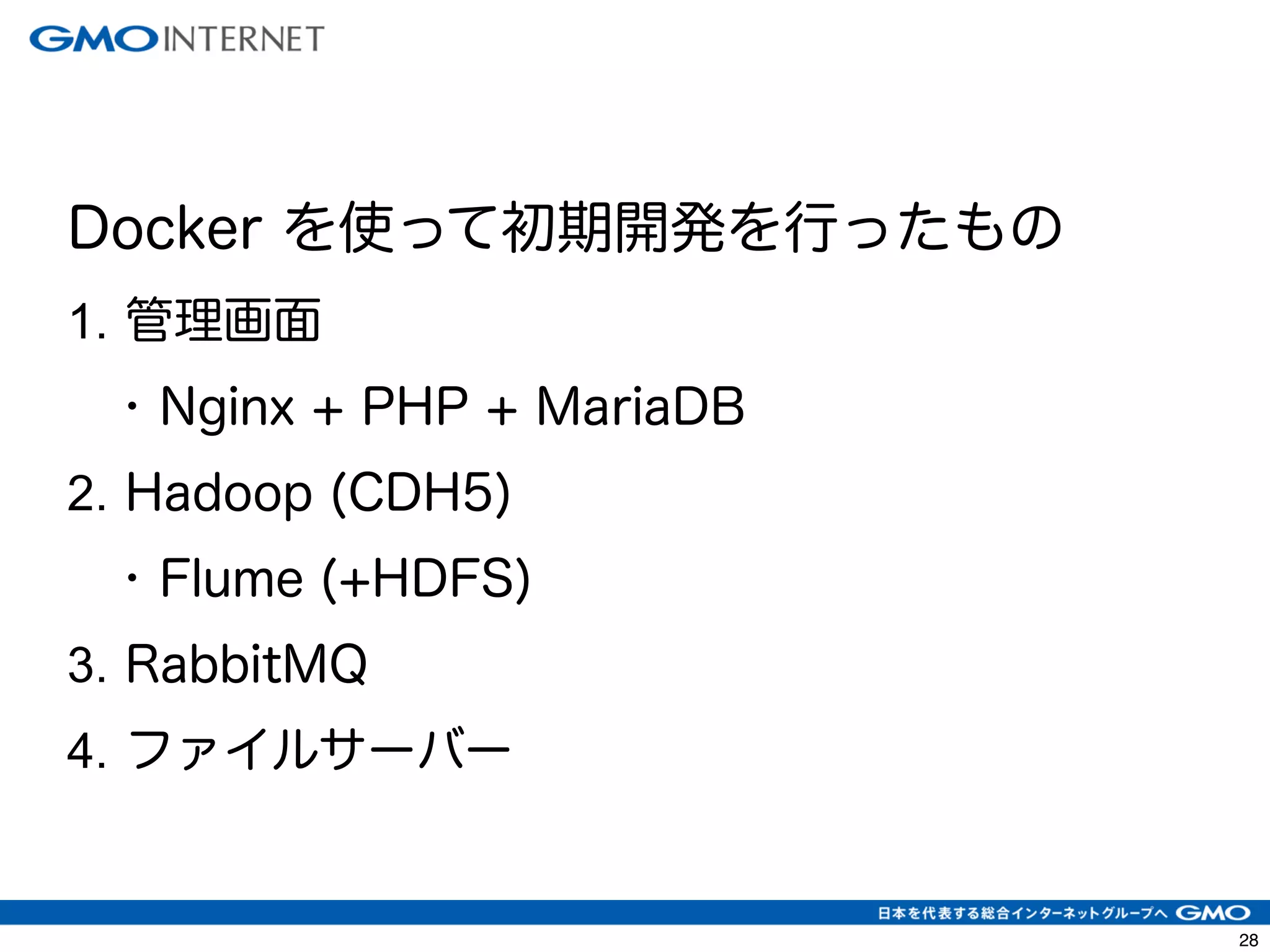 31 
Docker を使って初期開発を行ったもの 
1. 管理画面 
• Nginx + PHP + MariaDB 
2. Hadoop (CDH5) 
• Flume (+HDFS) 
3. RabbitMQ 
4. ファイルサーバー 
 