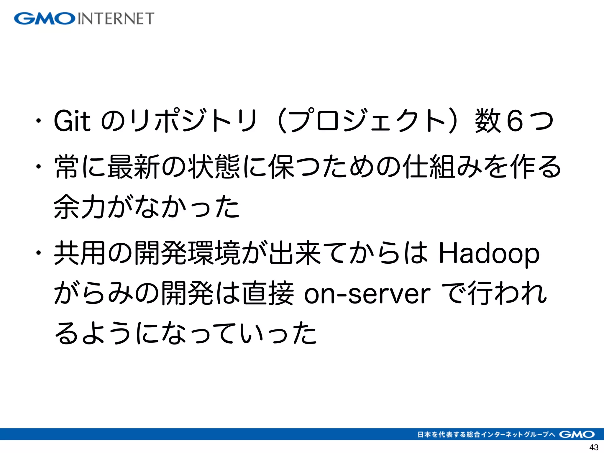 46 
• Git のリポジトリ（プロジェクト）数６つ 
• 常に最新の状態に保つための仕組みを作る 
余力がなかった 
• 共用の開発環境が出来てからは Hadoop 
がらみの開発は直接 on-server で行われ 
るようになっていった 
 