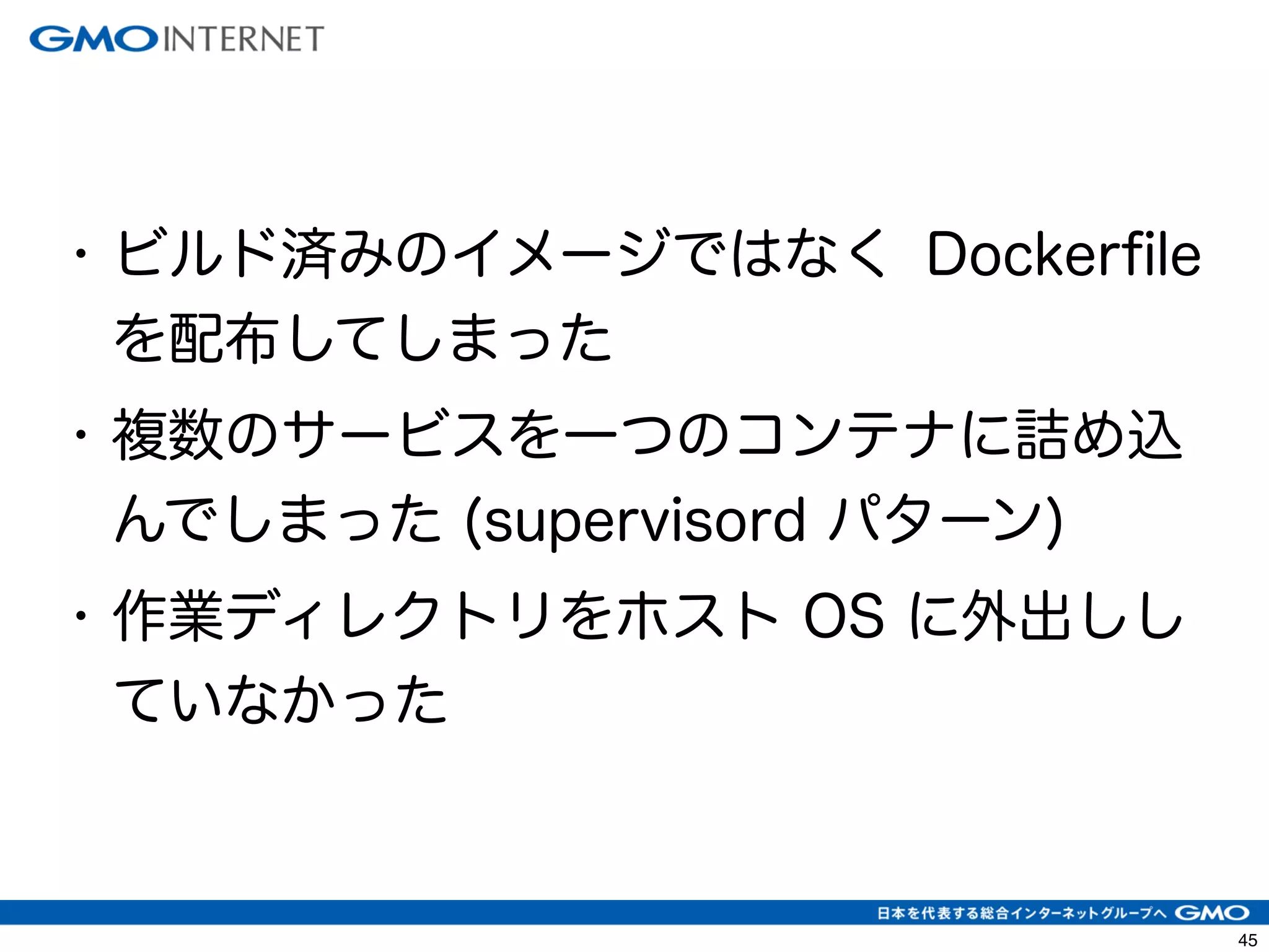 48 
• ビルド済みのイメージではなく Dockerfile 
を配布してしまった 
• 複数のサービスを一つのコンテナに詰め込 
んでしまった (supervisord パターン) 
• 作業ディレクトリをホスト OS に外出しし 
ていなかった 
 
