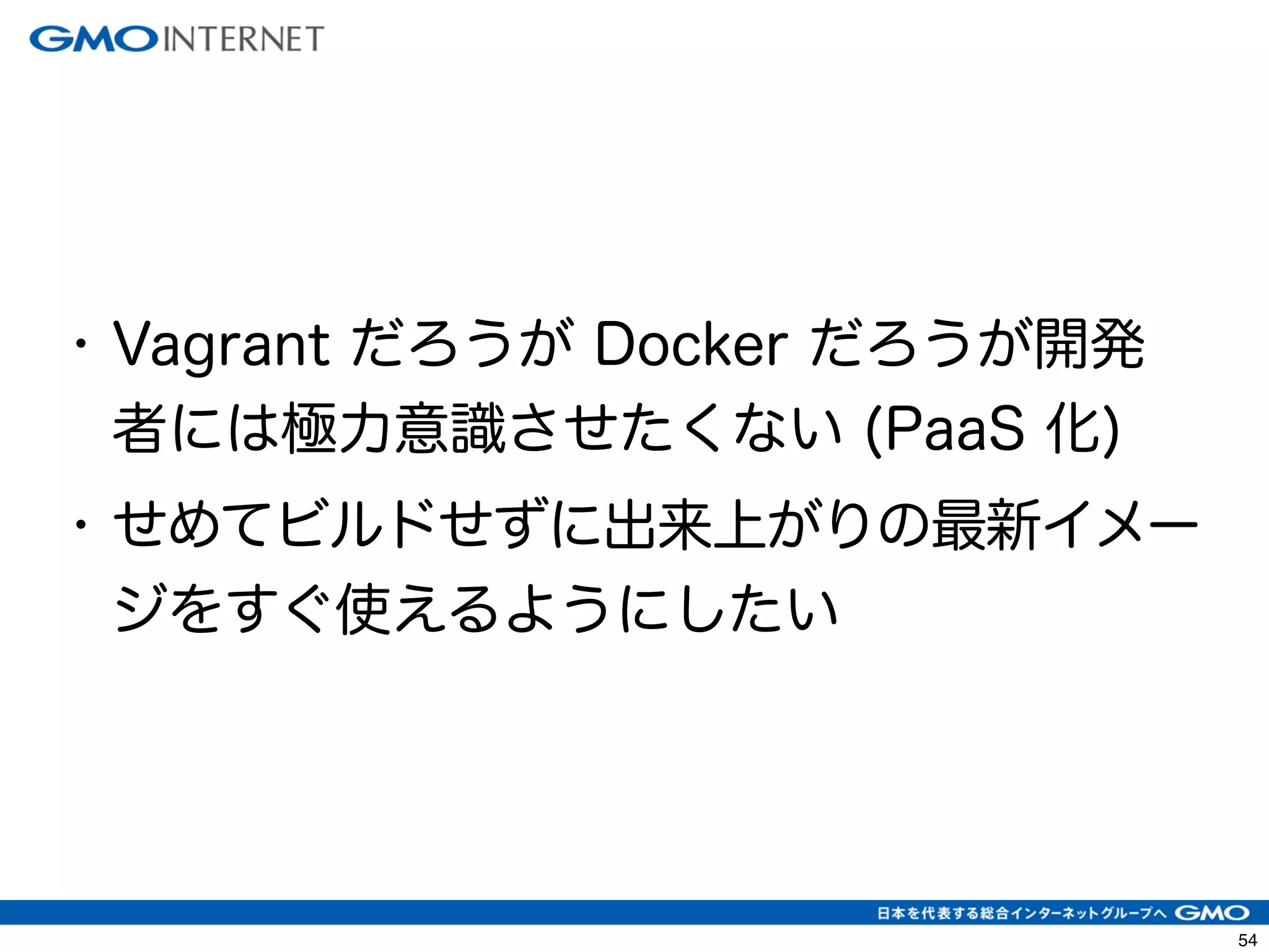 57 
• Vagrant だろうが Docker だろうが開発 
者には極力意識させたくない (PaaS 化) 
• せめてビルドせずに出来上がりの最新イメー 
ジをすぐ使えるようにしたい 
 
