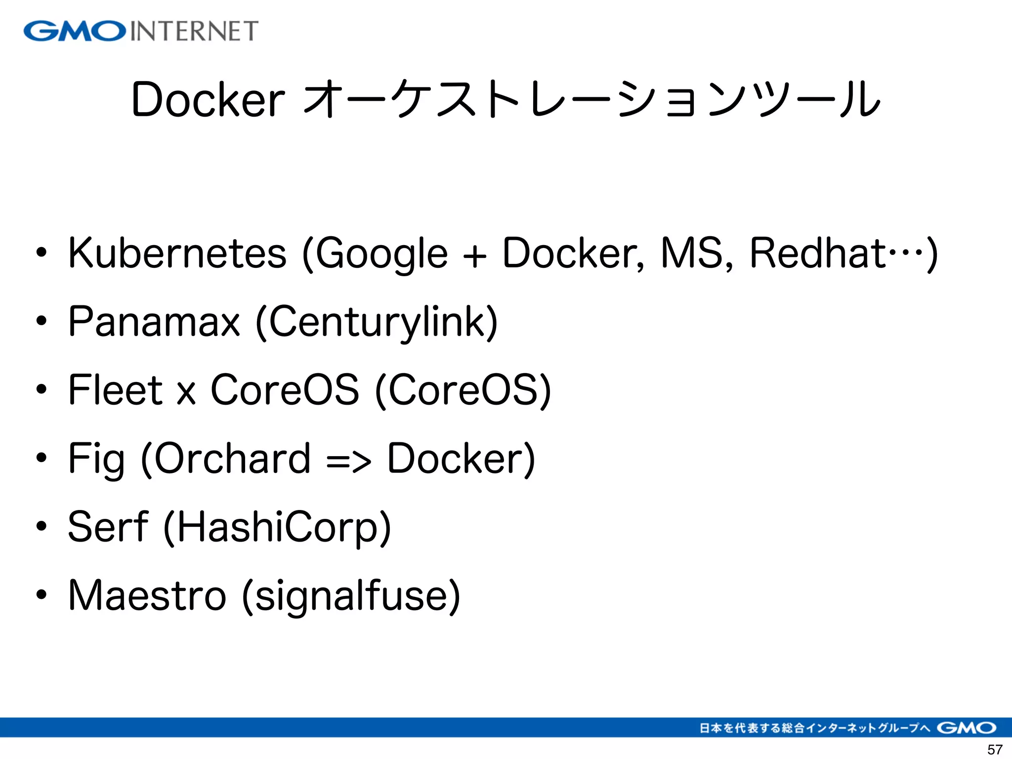 60 
Docker オーケストレーションツール 
! 
• Kubernetes (Google + Docker, MS, Redhat…) 
• Panamax (Centurylink) 
• Fleet x CoreOS (CoreOS) 
• Fig (Orchard => Docker) 
• Serf (HashiCorp) 
• Maestro (signalfuse) 
 