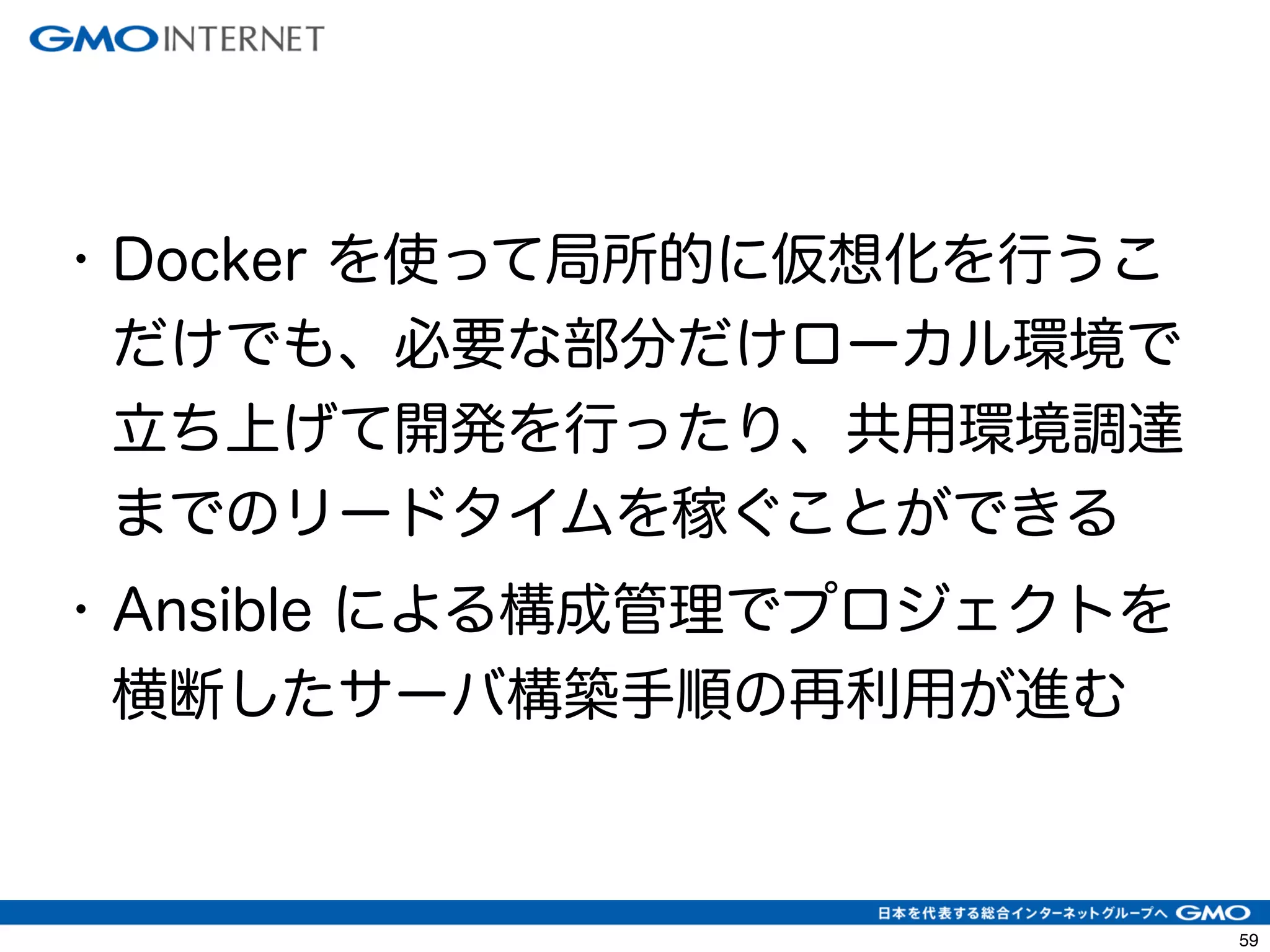 62 
• Docker を使って局所的に仮想化を行うこ 
だけでも、必要な部分だけローカル環境で 
立ち上げて開発を行ったり、共用環境調達 
までのリードタイムを稼ぐことができる 
• Ansible による構成管理でプロジェクトを 
横断したサーバ構築手順の再利用が進む 
 