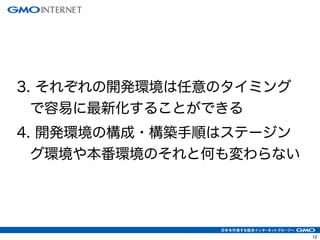 12 
3. それぞれの開発環境は任意のタイミング 
で容易に最新化することができる 
4. 開発環境の構成・構築手順はステージン 
グ環境や本番環境のそれと何も変わらない 
 