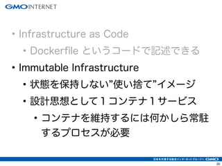 23 
• Infrastructure as Code 
• Dockerfile というコードで記述できる 
• Immutable Infrastructure 
• 状態を保持しない”使い捨て”イメージ 
• 設計思想として１コンテナ１サービス 
• コンテナを維持するには何かしら常駐 
するプロセスが必要 
 