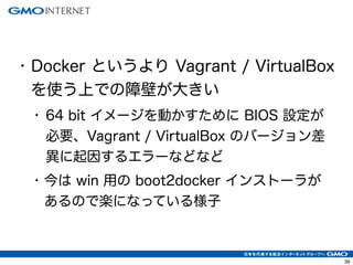 42 
• Docker というより Vagrant / VirtualBox 
を使う上での障壁が大きい 
• 64 bit イメージを動かすために BIOS 設定が 
必要、Vagrant / VirtualBox のバージョン差 
異に起因するエラーなどなど 
• 今は win 用の boot2docker インストーラが 
あるので楽になっている様子 
 