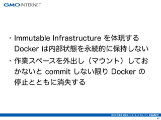 44 
• Immutable Infrastructure を体現する 
Docker は内部状態を永続的に保持しない 
• 作業スペースを外出し（マウント）してお 
かないと commit しない限り Docker の 
停止とともに消失する 
 