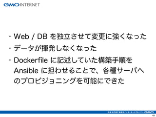 52 
• Web / DB を独立させて変更に強くなった 
• データが揮発しなくなった 
• Dockerfile に記述していた構築手順を 
Ansible に担わせることで、各種サーバへ 
のプロビジョニングを可能にできた 
 