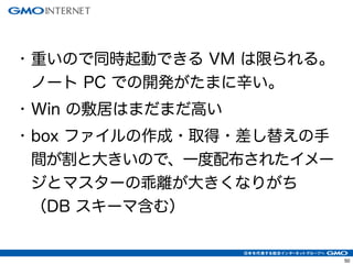 53 
• 重いので同時起動できる VM は限られる。 
ノート PC での開発がたまに辛い。 
• Win の敷居はまだまだ高い 
• box ファイルの作成・取得・差し替えの手 
間が割と大きいので、一度配布されたイメー 
ジとマスターの乖離が大きくなりがち 
（DB スキーマ含む） 
 