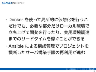 62 
• Docker を使って局所的に仮想化を行うこ 
だけでも、必要な部分だけローカル環境で 
立ち上げて開発を行ったり、共用環境調達 
までのリードタイムを稼ぐことができる 
• Ansible による構成管理でプロジェクトを 
横断したサーバ構築手順の再利用が進む 
 
