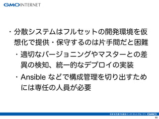 63 
• 分散システムはフルセットの開発環境を仮 
想化で提供・保守するのは片手間だと困難 
• 適切なバージョニングやマスターとの差 
異の検知、統一的なデプロイの実装 
• Ansible などで構成管理を切り出すため 
には専任の人員が必要 
 