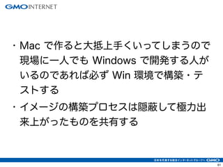 64 
• Mac で作ると大抵上手くいってしまうので 
現場に一人でも Windows で開発する人が 
いるのであれば必ず Win 環境で構築・テ 
ストする 
• イメージの構築プロセスは隠蔽して極力出 
来上がったものを共有する 
 