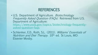 REFERENCES
• U.S. Department of Agriculture. Biotechnology
Frequently Asked Question (FAQs). Retrieved from U.S.
Department of Agriculture:
https://www.usda.gov/topics/biotechnology-frequently-
asked-question-faqs
• Schlenker, E.D., Roth, S.L. (2011). Williams’ Essentials of
Nutrition and Diet Therapy. 10th ed. St Louis, MO:
Elsevier Mosby.
 