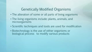 Genetically Modified Organisms
• The alteration of some or all parts of living organisms
• The living organisms include: plants, animals, and
microorganisms
• Scientific techniques and tools are used for modification
• Biotechnology is the use of either organisms or
biological process to modify various products
 