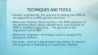 TECHNIQUES AND TOOLS
• Genetic engineering- the process of adding new DNA to
an organism to modify genetic structure
• Molecular markers/Gene markers- the DNA sequence in
the genome which allows identification and location of
DNA in modified organisms. The genome is the
organism’s set of DNA
• Molecular diagnosis- techniques used to analyze the
biological markers
• Vaccines- used as a preventative inoculation to prevent
the acquiring or spreading of a particular disease
 