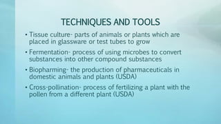 TECHNIQUES AND TOOLS
• Tissue culture- parts of animals or plants which are
placed in glassware or test tubes to grow
• Fermentation- process of using microbes to convert
substances into other compound substances
• Biopharming- the production of pharmaceuticals in
domestic animals and plants (USDA)
• Cross-pollination- process of fertilizing a plant with the
pollen from a different plant (USDA)
 