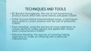 TECHNIQUES AND TOOLS
• Bt/Bacillus thuringiensis- the use of soil bacterium to
produce toxins which kills some insects and pests (USDA)
• ELISA/Enzyme-linked immunosorbent assay- a techniques
which detects certain proteins with the use of antibodies
(USDA)
• Plant breeding- using the process of cross-pollination on
certain plants to create various new plants with certain
traits/characteristics (USDA)
• Selective breeding- the process of crossing/mating
organisms to create an offspring with a particular
characteristic
 