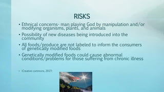 RISKS
• Ethnical concerns- man playing God by manipulation and/or
modifying organisms, plants, and animals
• Possibility of new diseases being introduced into the
community
• All foods/produce are not labeled to inform the consumers
of genetically modified foods
• Genetically modified foods could cause abnormal
conditions/problems for those suffering from chronic illness
• (Creative commons, 2017)
 