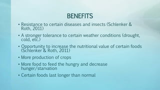 BENEFITS
• Resistance to certain diseases and insects (Schlenker &
Roth, 2011)
• A stronger tolerance to certain weather conditions (drought,
cold, etc.)
• Opportunity to increase the nutritional value of certain foods
(Schlenker & Roth, 2011)
• More production of crops
• More food to feed the hungry and decrease
hunger/starvation
• Certain foods last longer than normal
 