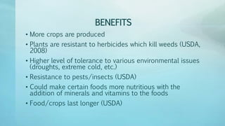 BENEFITS
• More crops are produced
• Plants are resistant to herbicides which kill weeds (USDA,
2008)
• Higher level of tolerance to various environmental issues
(droughts, extreme cold, etc.)
• Resistance to pests/insects (USDA)
• Could make certain foods more nutritious with the
addition of minerals and vitamins to the foods
• Food/crops last longer (USDA)
 