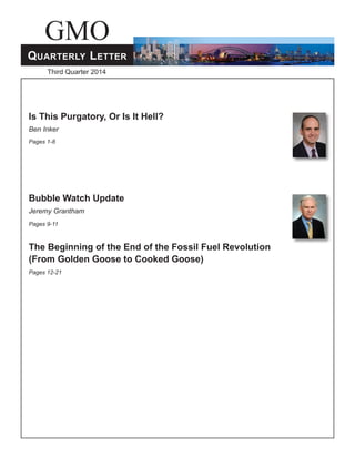 GMO 
Quarterly Letter 
Third Quarter 2014 
GMO Quarterly Letter – Third Quarter 2014 1 
Is This Purgatory, Or Is It Hell? 
Ben Inker 
Pages 1-8 
Bubble Watch Update 
Jeremy Grantham 
Pages 9-11 
The Beginning of the End of the Fossil Fuel Revolution 
(From Golden Goose to Cooked Goose) 
Pages 12-21 
 