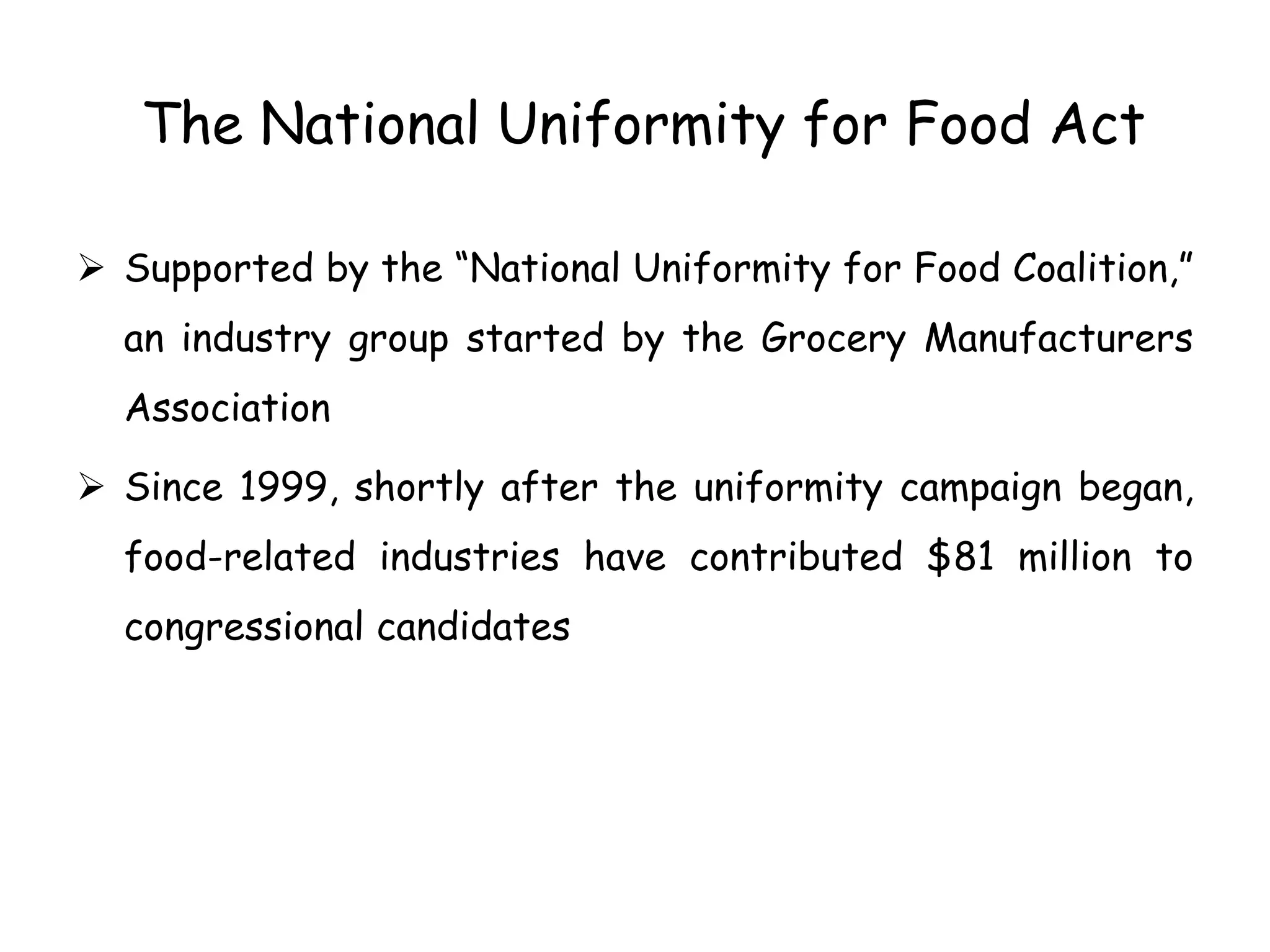 The National Uniformity for Food Act
 Supported by the “National Uniformity for Food Coalition,”
an industry group started by the Grocery Manufacturers
Association
 Since 1999, shortly after the uniformity campaign began,
food-related industries have contributed $81 million to
congressional candidates
 