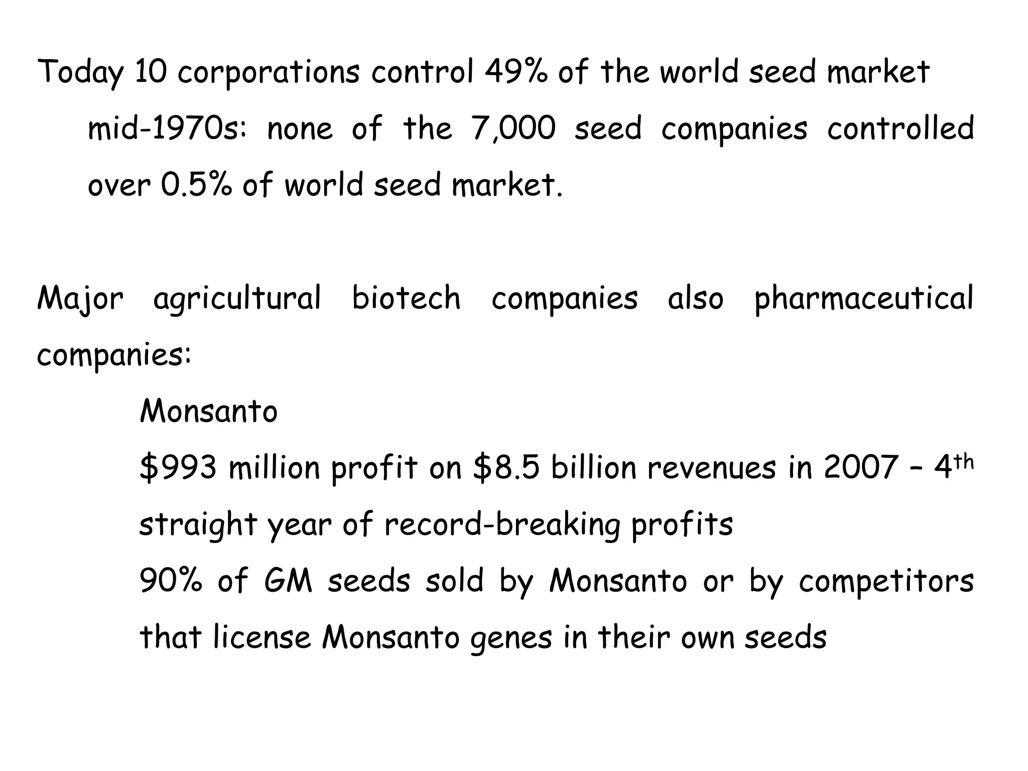 Today 10 corporations control 49% of the world seed market
mid-1970s: none of the 7,000 seed companies controlled
over 0.5% of world seed market.
Major agricultural biotech companies also pharmaceutical
companies:
Monsanto
$993 million profit on $8.5 billion revenues in 2007 – 4th
straight year of record-breaking profits
90% of GM seeds sold by Monsanto or by competitors
that license Monsanto genes in their own seeds
 