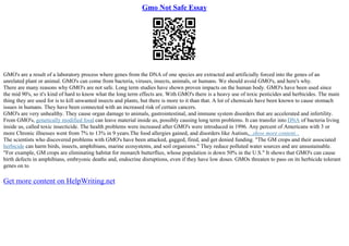 Gmo Not Safe Essay
GMO's are a result of a laboratory process where genes from the DNA of one species are extracted and artificially forced into the genes of an
unrelated plant or animal. GMO's can come from bacteria, viruses, insects, animals, or humans. We should avoid GMO's, and here's why.
There are many reasons why GMO's are not safe. Long term studies have shown proven impacts on the human body. GMO's have been used since
the mid 90's, so it's kind of hard to know what the long term effects are. With GMO's there is a heavy use of toxic pesticides and herbicides. The main
thing they are used for is to kill unwanted insects and plants, but there is more to it than that. A lot of chemicals have been known to cause stomach
issues in humans. They have been connected with an increased risk of certain cancers.
GMO's are very unhealthy. They cause organ damage to animals, gastrointestinal, and immune system disorders that are accelerated and infertility.
From GMO's, genetically modified food can leave material inside us, possibly causing long term problems. It can transfer into DNA of bacteria living
inside us, called toxic insecticide. The health problems were increased after GMO's were introduced in 1996. Any percent of Americans with 3 or
more Chronic illnesses went from 7% to 13% in 9 years.The food allergies gained, and disorders like Autism,...show more content...
The scientists who discovered problems with GMO's have been attacked, gagged, fired, and get denied funding. "The GM crops and their associated
herbicide can harm birds, insects, amphibians, marine ecosystems, and soil organisms." They reduce polluted water sources and are unsustainable.
"For example, GM crops are eliminating habitat for monarch butterflies, whose population is down 50% in the U.S." It shows that GMO's can cause
birth defects in amphibians, embryonic deaths and, endocrine disruptions, even if they have low doses. GMOs threaten to pass on its herbicide tolerant
genes on to
Get more content on HelpWriting.net
 