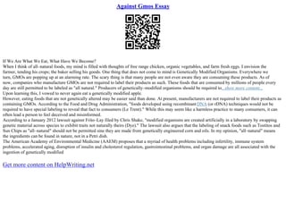 Against Gmos Essay
If We Are What We Eat, What Have We Become?
When I think of all–natural foods, my mind is filled with thoughts of free range chicken, organic vegetables, and farm fresh eggs. I envision the
farmer, tending his crops; the baker selling his goods. One thing that does not come to mind is Genetically Modified Organisms. Everywhere we
turn, GMOs are popping up at an alarming rate. The scary thing is that many people are not even aware they are consuming these products. As of
now, companies who manufacture GMOs are not required to label their products as such. These foods that are consumed by millions of people every
day are still permitted to be labeled as "all natural." Producers of genetically–modified organisms should be required to...show more content...
Upon learning this, I vowed to never again eat a genetically modified apple.
However, eating foods that are not genetically altered may be easier said than done. At present, manufacturers are not required to label their products as
containing GMOs. According to the Food and Drug Administration, "foods developed using recombinant DNA (or rDNA) techniques would not be
required to have special labeling to reveal that fact to consumers (Le Trent)." While this may seem like a harmless practice to many consumers, it can
often lead a person to feel deceived and misinformed.
According to a January 2012 lawsuit against Frito–Lay filed by Chris Shake, "modified organisms are created artificially in a laboratory by swapping
genetic material across species to exhibit traits not naturally theirs (Dye)." The lawsuit also argues that the labeling of snack foods such as Tostitos and
Sun Chips as "all–natural" should not be permitted sine they are made from genetically engineered corn and oils. In my opinion, "all–natural" means
the ingredients can be found in nature, not in a Petri dish.
The American Academy of Environmental Medicine (AAEM) proposes that a myriad of health problems including infertility, immune system
problems, accelerated aging, disruption of insulin and cholesterol regulation, gastrointestinal problems, and organ damage are all associated with the
ingestion of genetically modified
Get more content on HelpWriting.net
 