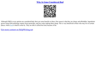 Why Is Gmo Considered Bad
Although GMO's in my opinion are considered bad, there are some benefits to them. One reason is that they are cheap, and affordable. Ingredients
grown using GM technology require fewer pesticides, and less water making them cheap. This is very beneficial to those who may live in certain
places, where food is hard to come by. They are able to afford the food, because of the
Get more content on HelpWriting.net
 