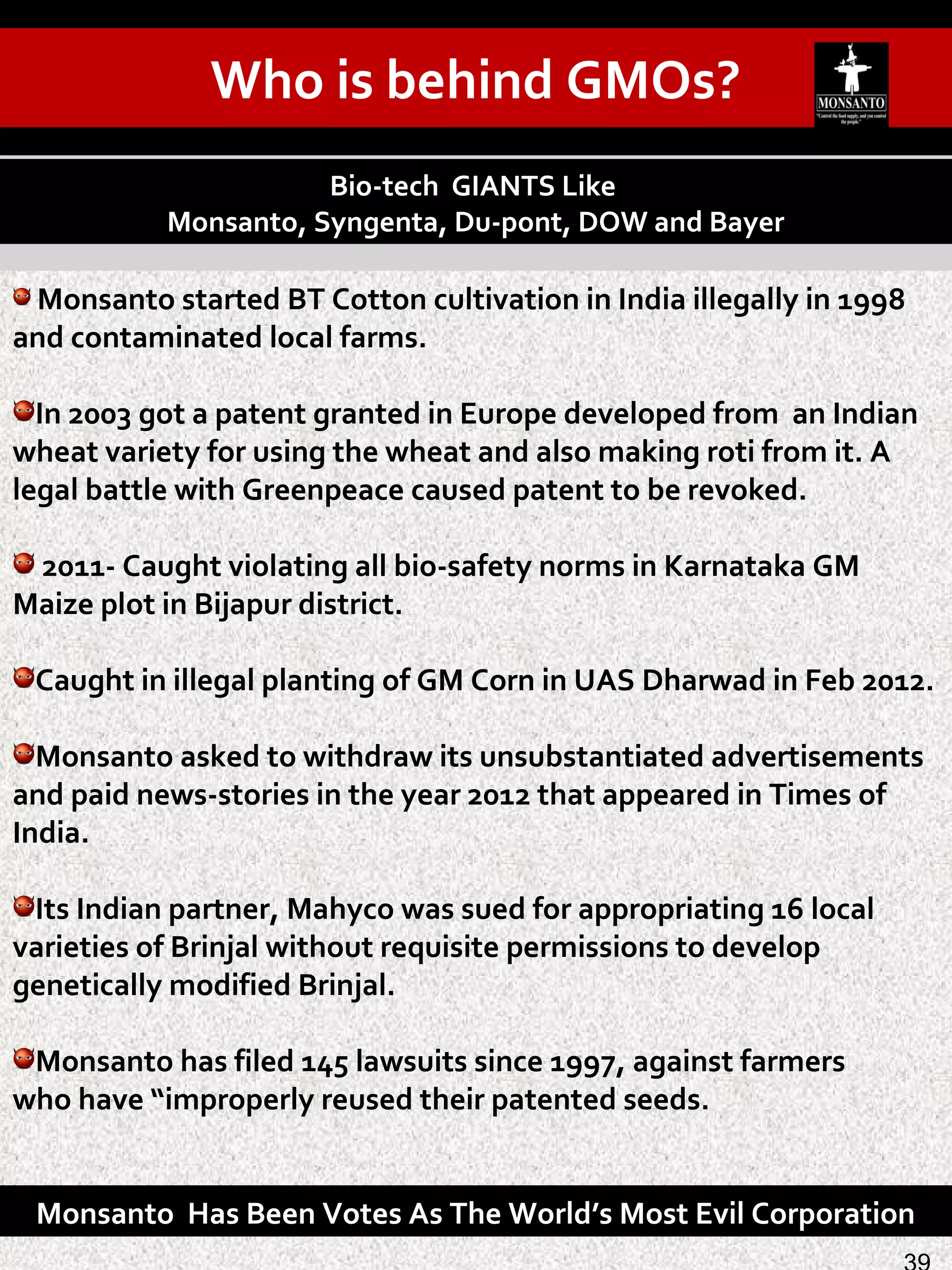 Monsanto started BT Cotton cultivation in India illegally in 1998
and contaminated local farms.
In 2003 got a patent granted in Europe developed from an Indian
wheat variety for using the wheat and also making roti from it. A
legal battle with Greenpeace caused patent to be revoked.
2011- Caught violating all bio-safety norms in Karnataka GM
Maize plot in Bijapur district.
Caught in illegal planting of GM Corn in UAS Dharwad in Feb 2012.
Monsanto asked to withdraw its unsubstantiated advertisements
and paid news-stories in the year 2012 that appeared in Times of
India.
Its Indian partner, Mahyco was sued for appropriating 16 local
varieties of Brinjal without requisite permissions to develop
genetically modified Brinjal.
Monsanto has filed 145 lawsuits since 1997, against farmers
who have “improperly reused their patented seeds.
Bio-tech GIANTS Like
Monsanto, Syngenta, Du-pont, DOW and Bayer
Monsanto Has Been Votes As The World’s Most Evil Corporation
Who is behind GMOs?
 