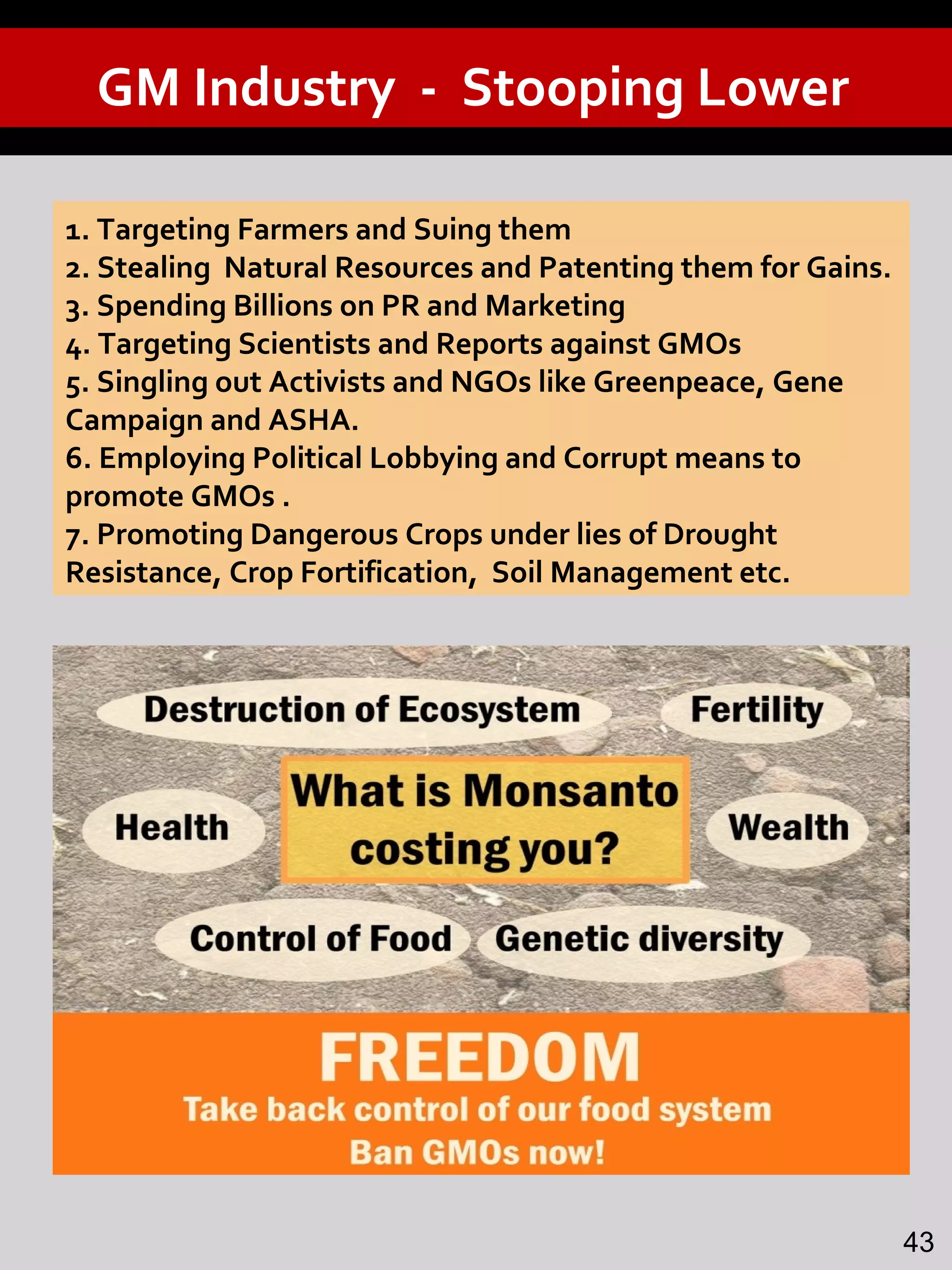 GM Industry - Stooping Lower
1. Targeting Farmers and Suing them
2. Stealing Natural Resources and Patenting them for Gains.
3. Spending Billions on PR and Marketing
4. Targeting Scientists and Reports against GMOs
5. Singling out Activists and NGOs like Greenpeace, Gene
Campaign and ASHA.
6. Employing Political Lobbying and Corrupt means to
promote GMOs .
7. Promoting Dangerous Crops under lies of Drought
Resistance, Crop Fortification, Soil Management etc.
43
 