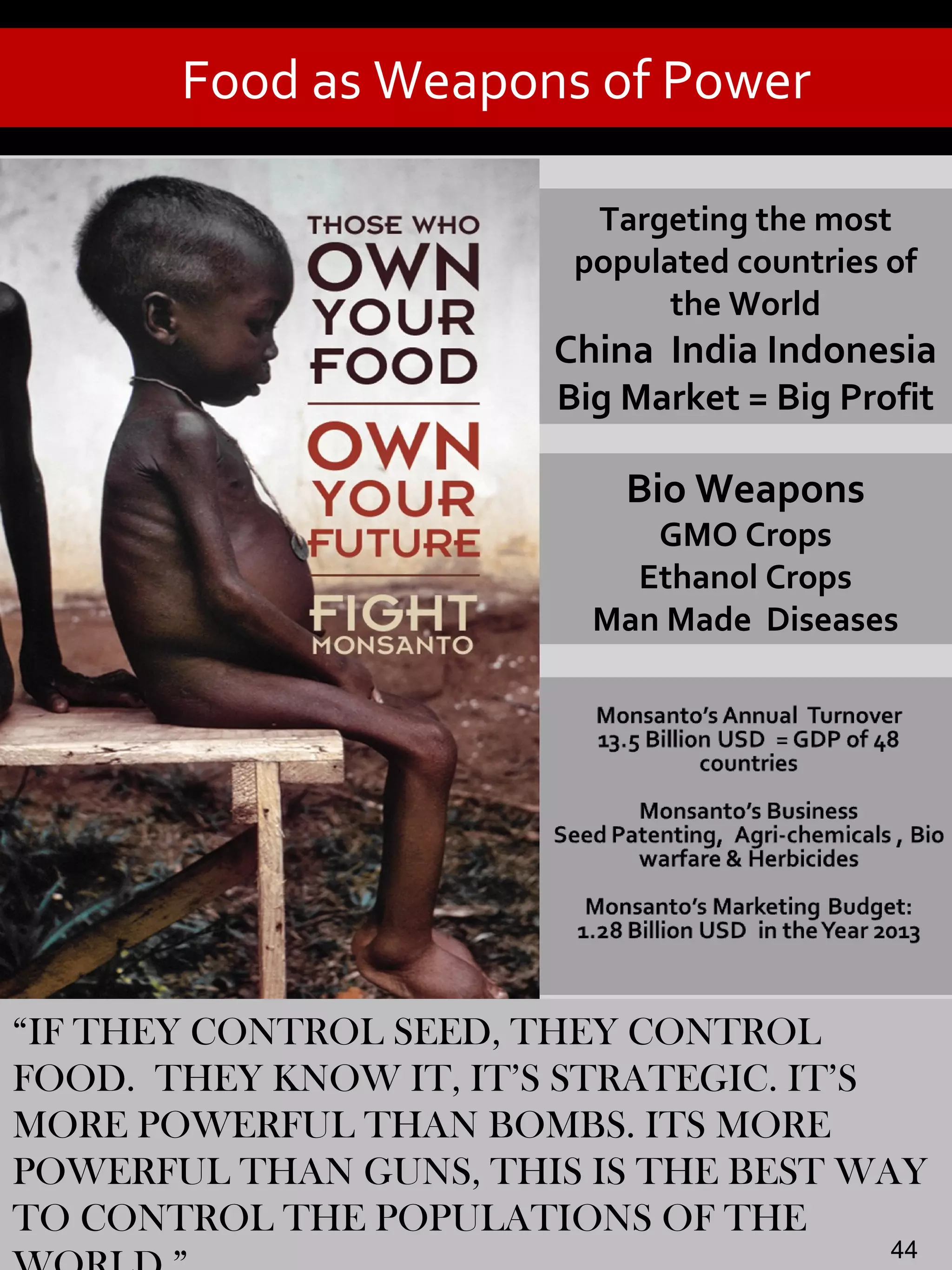 Food as Weapons of Power
“IF THEY CONTROL SEED, THEY CONTROL
FOOD. THEY KNOW IT, IT’S STRATEGIC. IT’S
MORE POWERFUL THAN BOMBS. ITS MORE
POWERFUL THAN GUNS, THIS IS THE BEST WAY
TO CONTROL THE POPULATIONS OF THE
Targeting the most
populated countries of
the World
China India Indonesia
Big Market = Big Profit
Bio Weapons
GMO Crops
Ethanol Crops
Man Made Diseases
44
 