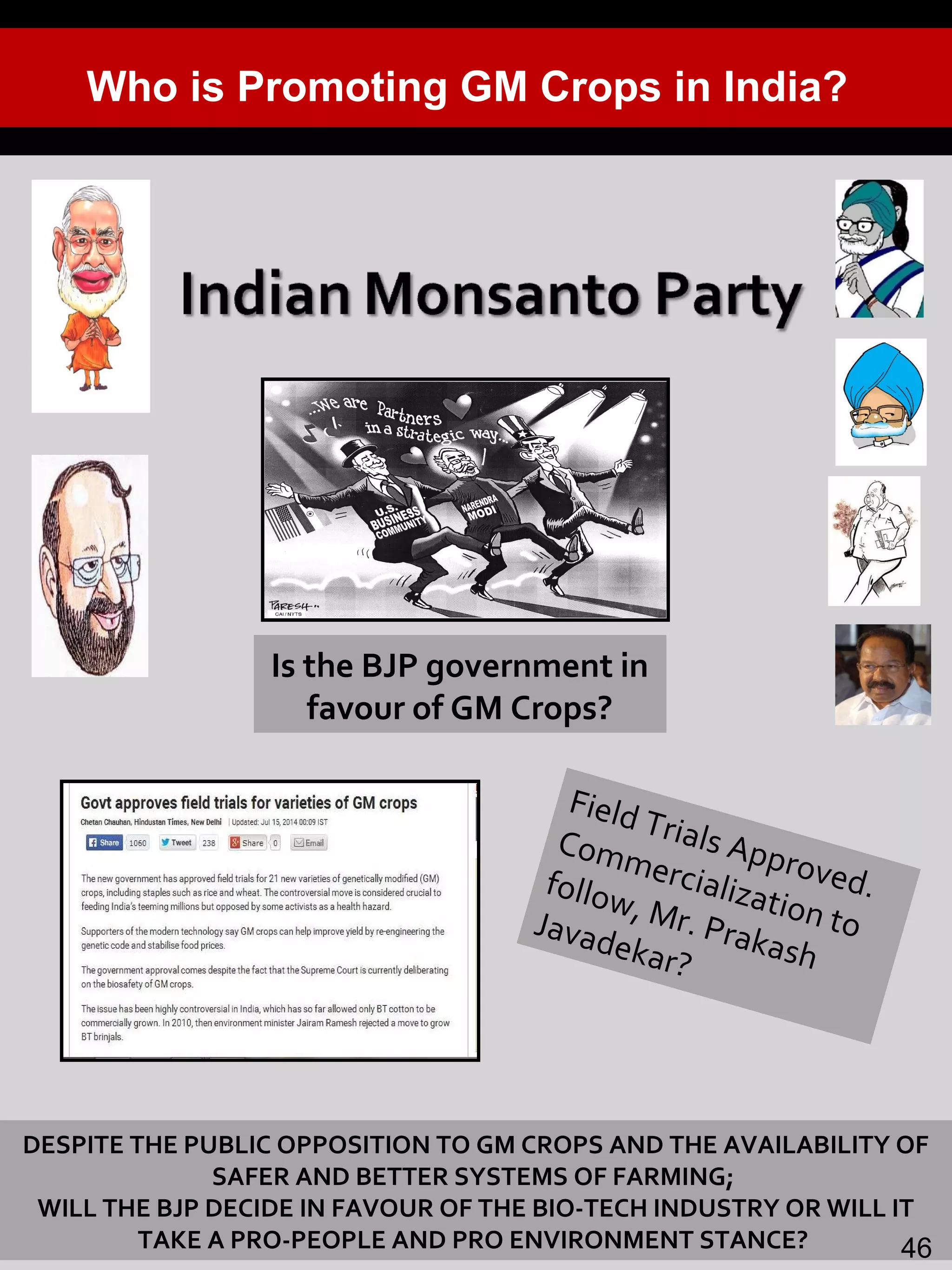 23
Is the BJP government in
favour of GM Crops?
Field Trials Approved.
Commercialization to
follow, Mr. Prakash
Javadekar?
Who is Promoting GM Crops in India?
DESPITE THE PUBLIC OPPOSITION TO GM CROPS AND THE AVAILABILITY OF
SAFER AND BETTER SYSTEMS OF FARMING;
WILL THE BJP DECIDE IN FAVOUR OF THE BIO-TECH INDUSTRY OR WILL IT
TAKE A PRO-PEOPLE AND PRO ENVIRONMENT STANCE? 46
 