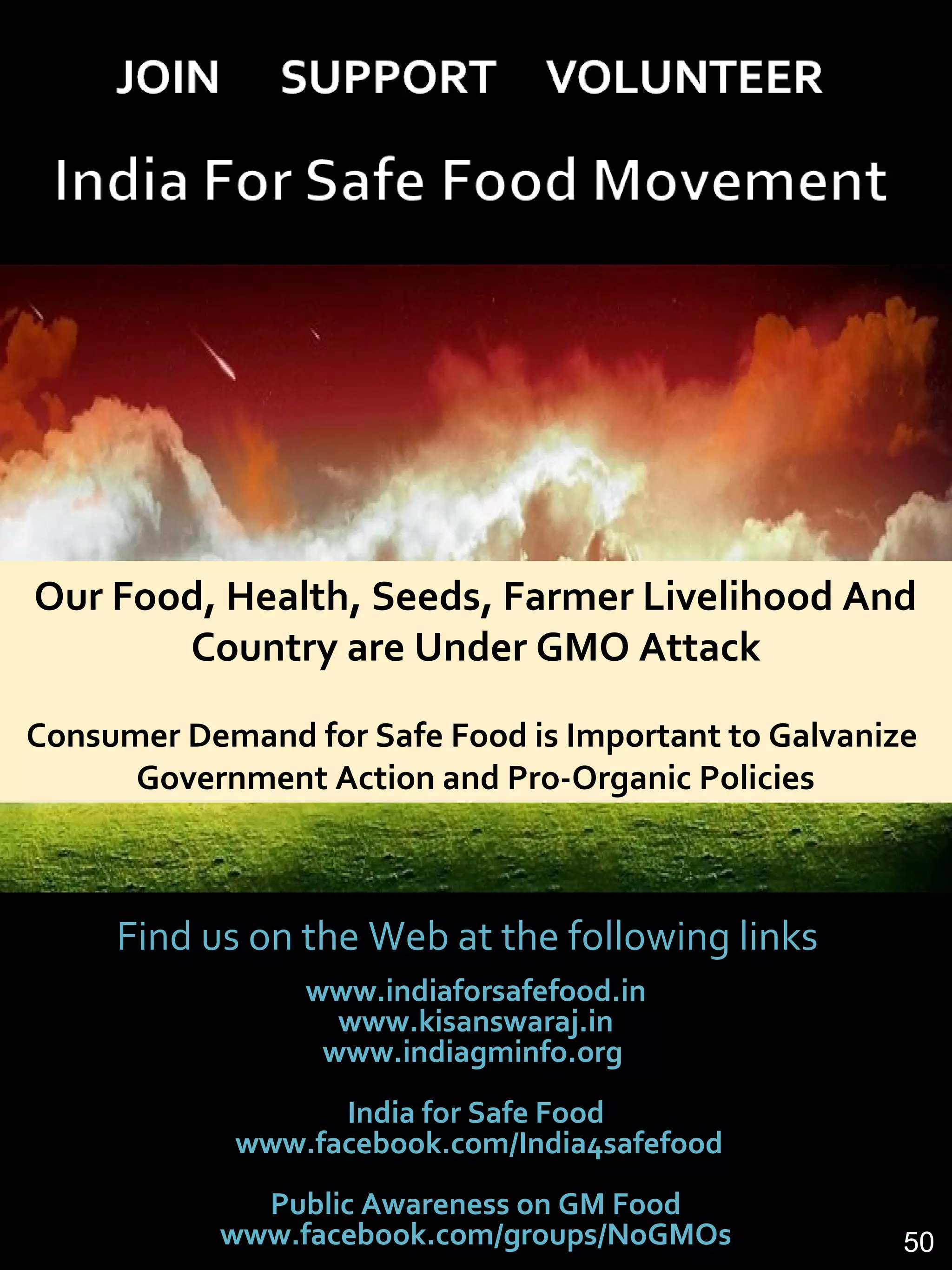 Find us on the Web at the following links
www.indiaforsafefood.in
www.kisanswaraj.in
www.indiagminfo.org
India for Safe Food
www.facebook.com/India4safefood
Public Awareness on GM Food
www.facebook.com/groups/NoGMOs
Our Food, Health, Seeds, Farmer Livelihood And
Country are Under GMO Attack
Consumer Demand for Safe Food is Important to Galvanize
Government Action and Pro-Organic Policies
50
 