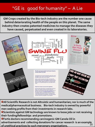 GM Food is very risky.
- Study by French Scientist
“GE is good for humanity” – A Lie
All Scientific Research is not Altruistic and humanitarian; nor is much of the
medical/pharmaceutical business. Bio-tech industry is owned by powerful
men seeking profits from their investments in research labs.
Scientists against GM technology are known to loose jobs or not receiving
their funding/fellowships and promotions.
Fortis doctors recommending carcinogenic GM Canola Oil in
advertisements and collecting donations for cancer research is an example
of unethical practices by such mercenary organisations. 20
GM Crops created by the Bio-tech industry are the number one cause
behind deteriorating health of the people on this planet. The same
industry then creates patented medicines to manage the diseases they
have caused, perpetuated and even created in its laboratories.
 