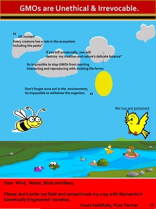“ Oh human!
Every creature has a role in the ecosystem
Including the pests”
If you kill unnaturally, you will
destroy my creation and nature’s delicate balance”
Its impossible to stop GMOs from reacting
Interacting and reproducing with existing life-forms
Don’t forget once out in the environment;
Its impossible to withdraw the organism.
Dear Wind, Water, Birds and Bees,
Please don’t enter my field and contaminate my crop with Monsanto’s
Genetically Engineered Varieties.
Yours Faithfully, Poor Farmer
”
22
We too are poisoned
 