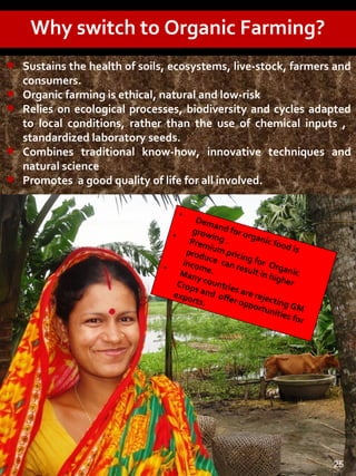 Why switch to Organic Farming?
•
Demand for organic food is
growing .
•
Premium pricing for Organic
produce can result in higher
income.•
Many countries are rejecting GM
Crops and offer opportunities for
exports.
• Sustains the health of soils, ecosystems, live-stock, farmers and
consumers.
• Organic farming is ethical, natural and low-risk
• Relies on ecological processes, biodiversity and cycles adapted
to local conditions, rather than the use of chemical inputs ,
standardized laboratory seeds.
• Combines traditional know-how, innovative techniques and
natural science
• Promotes a good quality of life for all involved.
25
 