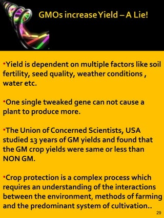 •Yield is dependent on multiple factors like soil
fertility, seed quality, weather conditions ,
water etc.
•One single tweaked gene can not cause a
plant to produce more.
•The Union of Concerned Scientists, USA
studied 13 years of GM yields and found that
the GM crop yields were same or less than
NON GM.
•Crop protection is a complex process which
requires an understanding of the interactions
between the environment, methods of farming
and the predominant system of cultivation..
29
 