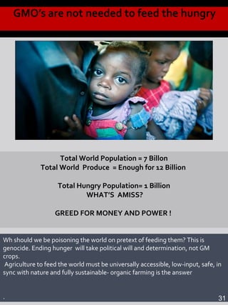 Total World Population = 7 Billon
Total World Produce = Enough for 12 Billion
Total Hungry Population= 1 Billion
WHAT’S AMISS?
GREED FOR MONEY AND POWER !
Wh should we be poisoning the world on pretext of feeding them? This is
genocide. Ending hunger will take political will and determination, not GM
crops.
Agriculture to feed the world must be universally accessible, low-input, safe, in
sync with nature and fully sustainable- organic farming is the answer
. 31
 