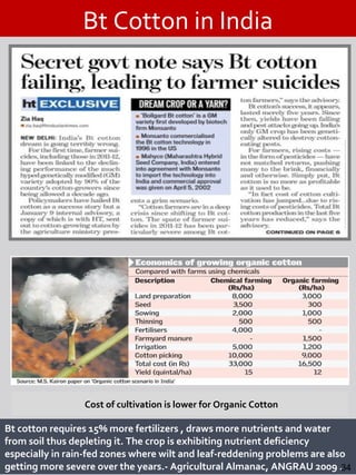 Bt Cotton in India
Bt cotton requires 15% more fertilizers , draws more nutrients and water
from soil thus depleting it. The crop is exhibiting nutrient deficiency
especially in rain-fed zones where wilt and leaf-reddening problems are also
getting more severe over the years.- Agricultural Almanac, ANGRAU 2009 .34
Cost of cultivation is lower for Organic Cotton
 