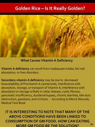 Golden Rice – Is It Really Golden?
What Causes Vitamin A Deficiency
Vitamin A deficiency can result from inadequate intake, fat mal-
absorption, or liver disorders.
Secondary vitamin A deficiency may be due to decreased
bioavailability of Provitamin A carotenoids, interference with
absorption, storage, or transport of Vitamin A, Interference with
absorption or storage is likely in celiac disease, cystic fibrosis,
pancreatic insufficiency, duodenal bypass, chronic diarrhea, bile duct
obstruction, giardiasis, and cirrhosis. - According to Merck Manuals,
Medical Text Book
IT IS INTERESTING TO NOTE THAT MANY OF THE
ABOVE CONDITIONS HAVE BEEN LINKED TO
CONSUMPTION OF GM FOOD. HOW CAN EATING
36
 