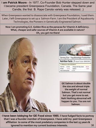 I have been lobbying for GE Food since 1985. I have fudged facts to portray
that I was a founder member of Greenpeace. I have sold my past Greenpeace
affiliation to some of the most predatory companies in the last 25 years &
ignored to mention my current business interests.
When Greenpeace wanted to disassociate with Greenpeace Foundation, I sued them.
Later, I left Greenpeace to set up a Salmon-Farm. I am the President of Aquabounty
Technologies, the Pioneers in Genetically Engineered Salmon.
Now I am promoting G.E. Golden Rice as the panacea for Vitamin A deficiency.
What, cheaper and safer sources of Vitamin A are available in nature?
Oh, you got me there!
GE Salmon is about double
the size and almost triple
the weight of normal
Salmon. That’s not normal
but you get more to eat.
Nah! Nothing abnormal will
happen to you. You are not
Salmon.
I am Patrick Moore - In 1977, Co-Founder Bob Hunter stepped down and
I became president Greenpeace Foundation, Canada. The Same year
Candle, the first B. Rape Canola variety was released. ;)
38
 