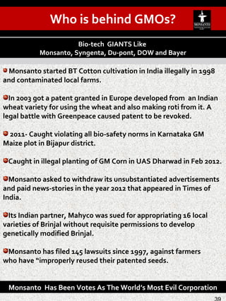 Monsanto started BT Cotton cultivation in India illegally in 1998
and contaminated local farms.
In 2003 got a patent granted in Europe developed from an Indian
wheat variety for using the wheat and also making roti from it. A
legal battle with Greenpeace caused patent to be revoked.
2011- Caught violating all bio-safety norms in Karnataka GM
Maize plot in Bijapur district.
Caught in illegal planting of GM Corn in UAS Dharwad in Feb 2012.
Monsanto asked to withdraw its unsubstantiated advertisements
and paid news-stories in the year 2012 that appeared in Times of
India.
Its Indian partner, Mahyco was sued for appropriating 16 local
varieties of Brinjal without requisite permissions to develop
genetically modified Brinjal.
Monsanto has filed 145 lawsuits since 1997, against farmers
who have “improperly reused their patented seeds.
Bio-tech GIANTS Like
Monsanto, Syngenta, Du-pont, DOW and Bayer
Monsanto Has Been Votes As The World’s Most Evil Corporation
Who is behind GMOs?
 
