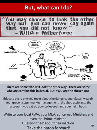 There are some who will look the other way, there are some
who are comfortable in denial. But YOU are the chosen one.
Educate every one you meet about the dangers, your Sabzi -waalah,
your grocer, super market management, the shop assistant , the
restaurant you eat at, your colleagues and your neighbours .
Write to your local RWA, your MLA, concerned Ministers and
even the Prime Minister.
Question them about their inaction.
Take the baton forward!
But, what can I do?
49
 