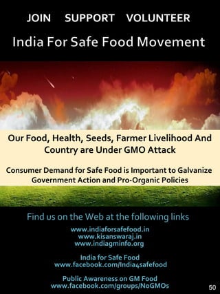 Find us on the Web at the following links
www.indiaforsafefood.in
www.kisanswaraj.in
www.indiagminfo.org
India for Safe Food
www.facebook.com/India4safefood
Public Awareness on GM Food
www.facebook.com/groups/NoGMOs
Our Food, Health, Seeds, Farmer Livelihood And
Country are Under GMO Attack
Consumer Demand for Safe Food is Important to Galvanize
Government Action and Pro-Organic Policies
50
 
