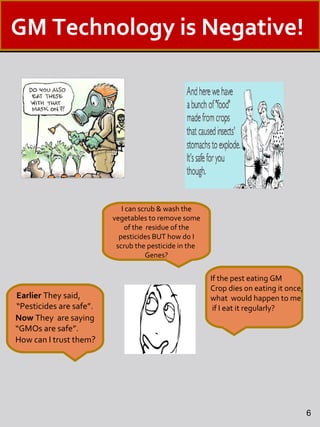 I can scrub & wash the
vegetables to remove some
of the residue of the
pesticides BUT how do I
scrub the pesticide in the
Genes?
Earlier They said,
“Pesticides are safe”.
Now They are saying
“GMOs are safe”.
How can I trust them?
6
If the pest eating GM
Crop dies on eating it once,
what would happen to me
if I eat it regularly?
GM Technology is Negative!
 