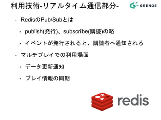 ‣ RedisのPub/Subとは
• publish(発行)、subscribe(購読)の略
• イベントが発行されると、購読者へ通知される
‣ マルチプレイでの利用場面
• データ更新通知
• プレイ情報の同期
利用技術-リアルタイム通信部分-
 